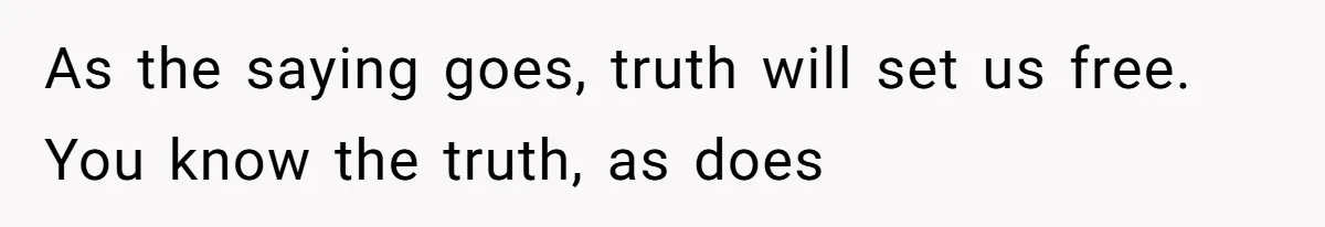 As the saying goes, truth will set us free. You know the truth, as does