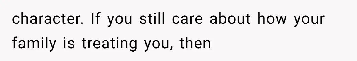 character. If you still care about how your family is treating you, then