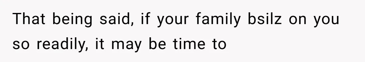 That being said, if your family bsilz on you so readily, it may be time to