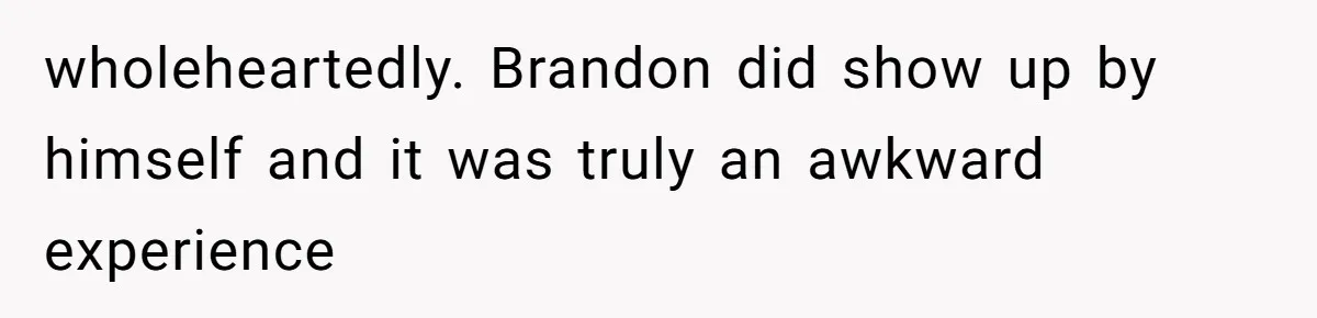 wholeheartedly. Brandon did show up by himself and it was truly an awkward experience