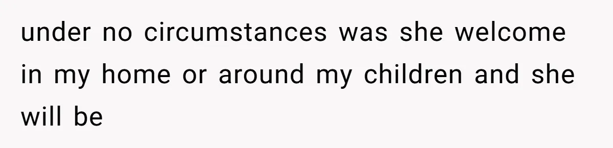 under no circumstances was she welcome in my home or around my children and she will be
