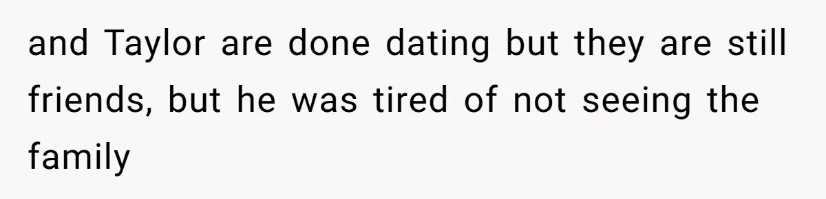 and Taylor are done dating but they are still friends, but he was tired of not seeing the family