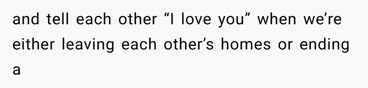 and tell each other “I love you” when we’re either leaving each other’s homes or ending a