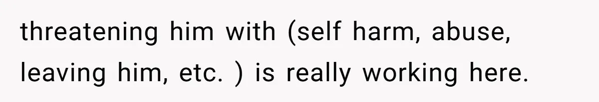 threatening him with (self harm, abuse, leaving him, etc. ) is really working here.