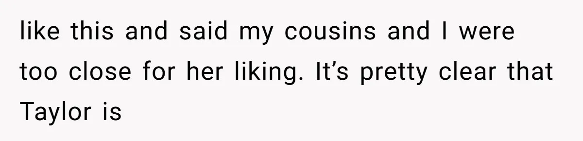 like this and said my cousins and I were too close for her liking. It’s pretty clear that Taylor is