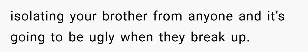 isolating your brother from anyone and it’s going to be ugly when they break up.