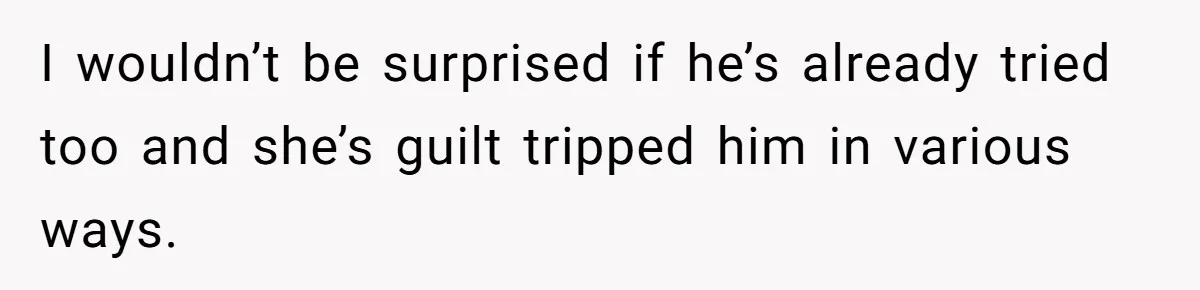 I wouldn’t be surprised if he’s already tried too and she’s guilt tripped him in various ways.