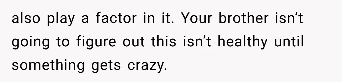 also play a factor in it. Your brother isn’t going to figure out this isn’t healthy until something gets crazy.