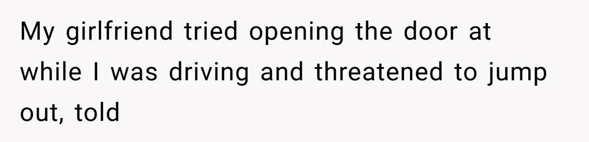 My girlfriend tried opening the door at while I was driving and threatened to jump out, told