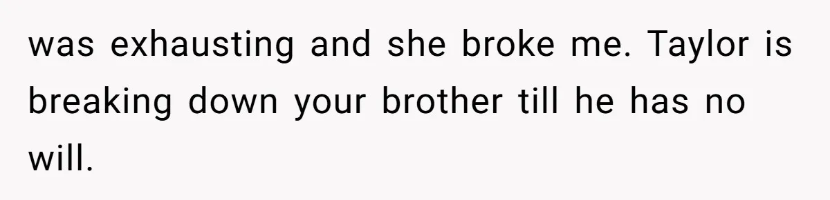was exhausting and she broke me. Taylor is breaking down your brother till he has no will.