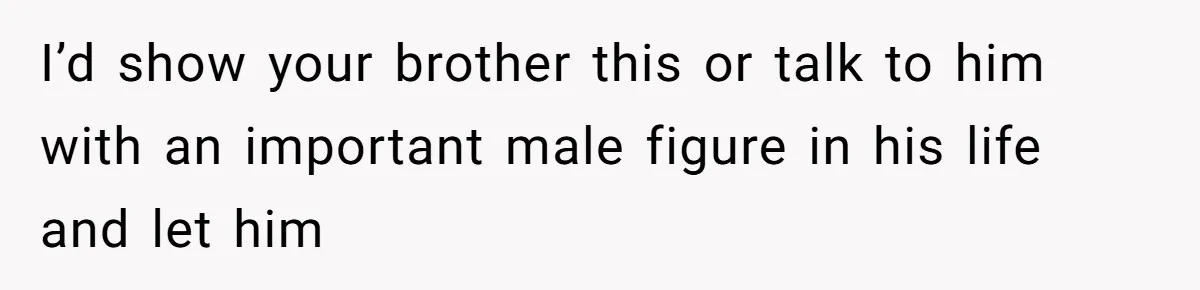 I’d show your brother this or talk to him with an important male figure in his life and let him