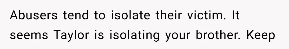 Abusers tend to isolate their victim. It seems Taylor is isolating your brother. Keep