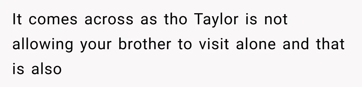 It comes across as tho Taylor is not allowing your brother to visit alone and that is also