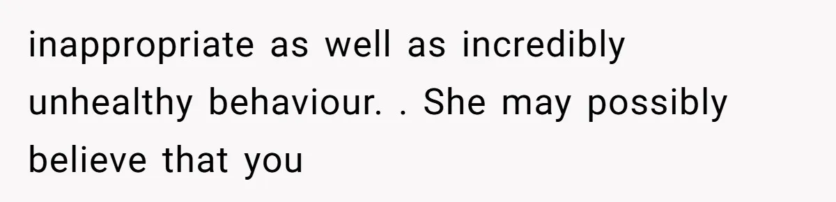 inappropriate as well as incredibly unhealthy behaviour. . She may possibly believe that you