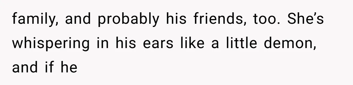 family, and probably his friends, too. She’s whispering in his ears like a little demon, and if he