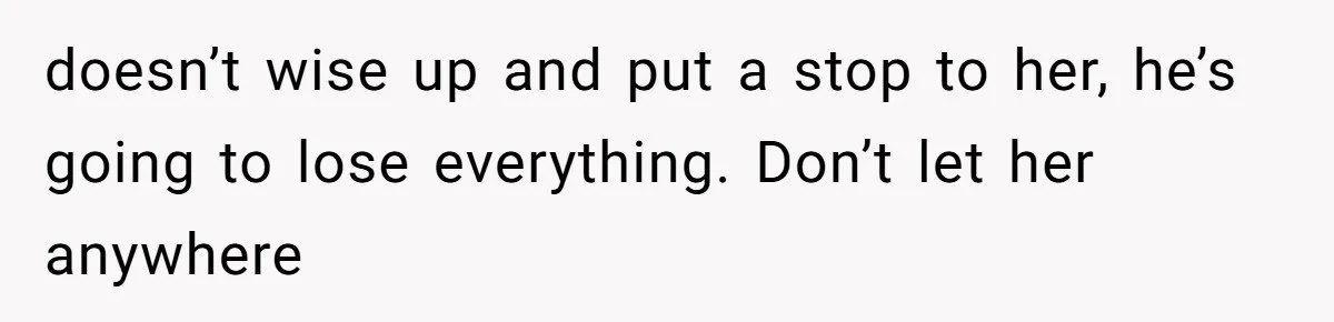 doesn’t wise up and put a stop to her, he’s going to lose everything. Don’t let her anywhere