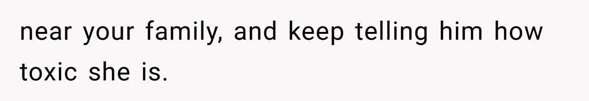 near your family, and keep telling him how toxic she is.