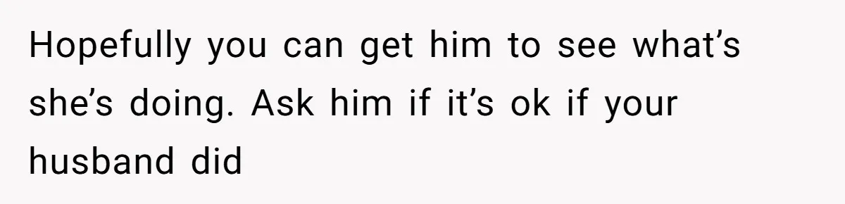 Hopefully you can get him to see what’s she’s doing. Ask him if it’s ok if your husband did