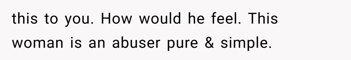 this to you. How would he feel. This woman is an abuser pure & simple.