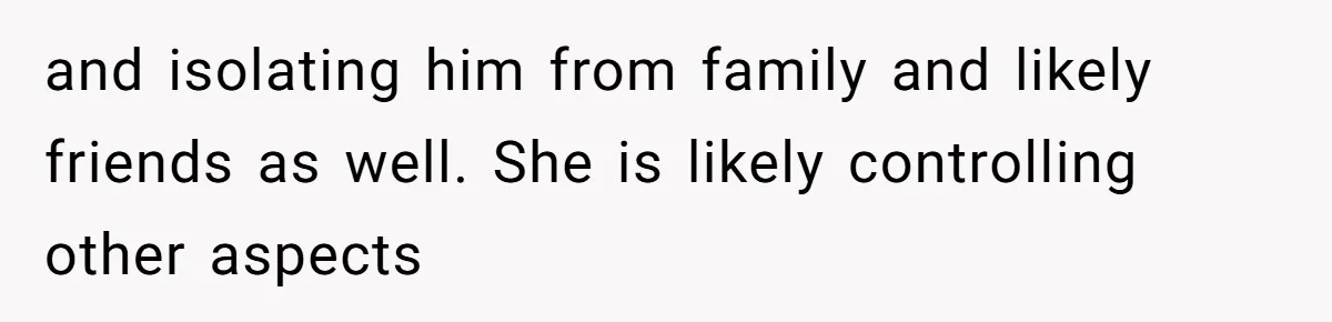 and isolating him from family and likely friends as well. She is likely controlling other aspects