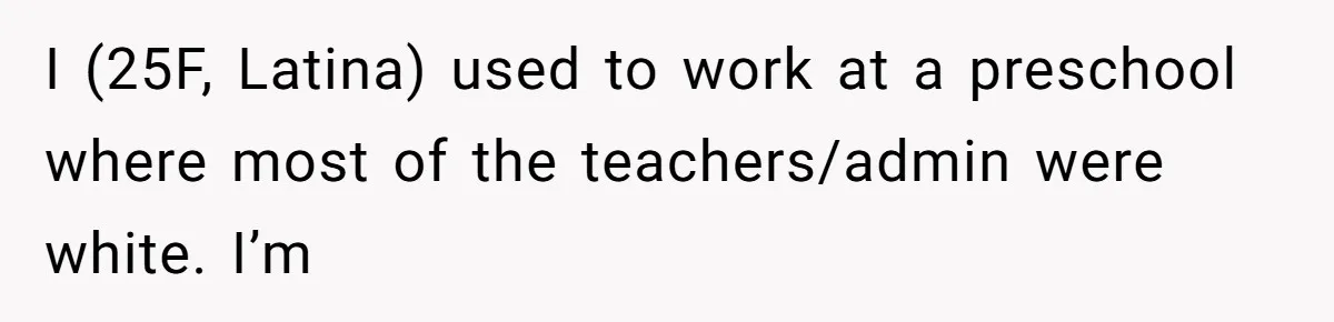 I (25F, Latina) used to work at a preschool where most of the teachers/admin were white. I’m
