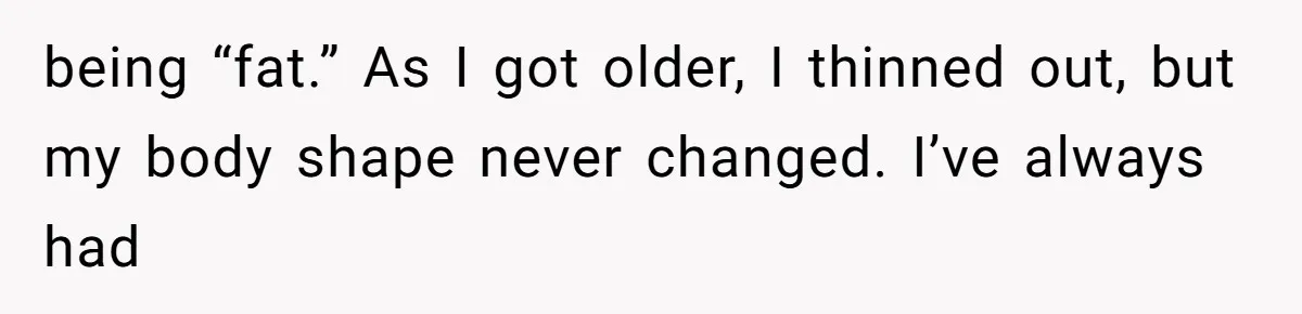 being “fat.” As I got older, I thinned out, but my body shape never changed. I’ve always had