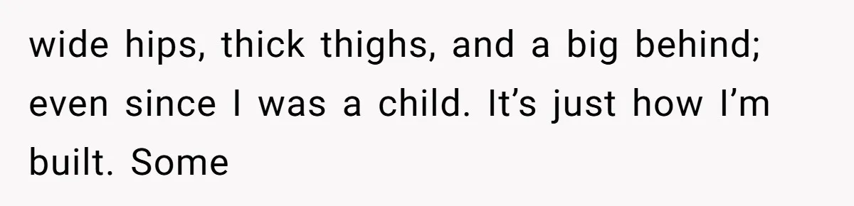 wide hips, thick thighs, and a big behind; even since I was a child. It’s just how I’m built. Some