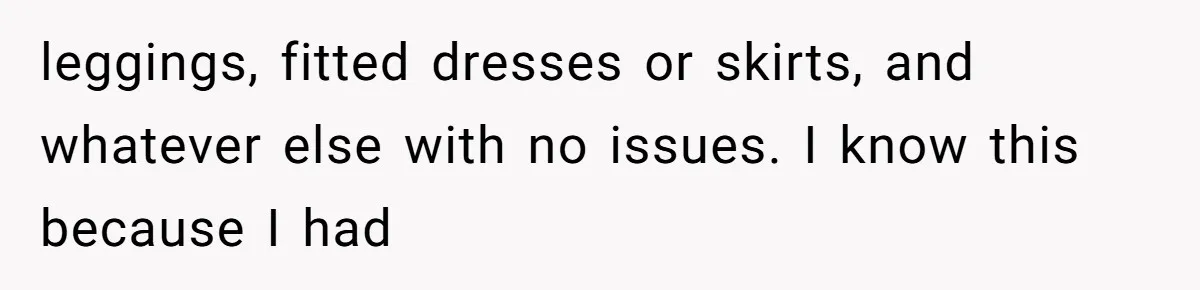 leggings, fitted dresses or skirts, and whatever else with no issues. I know this because I had