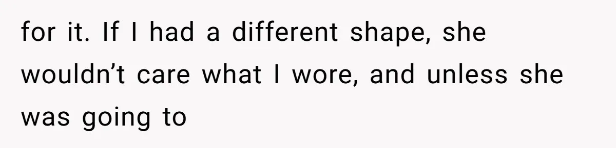 for it. If I had a different shape, she wouldn’t care what I wore, and unless she was going to