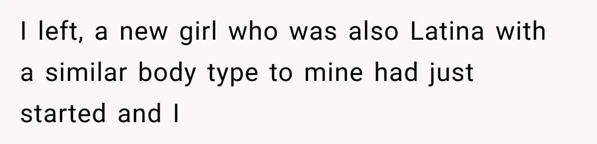 I left, a new girl who was also Latina with a similar body type to mine had just started and I