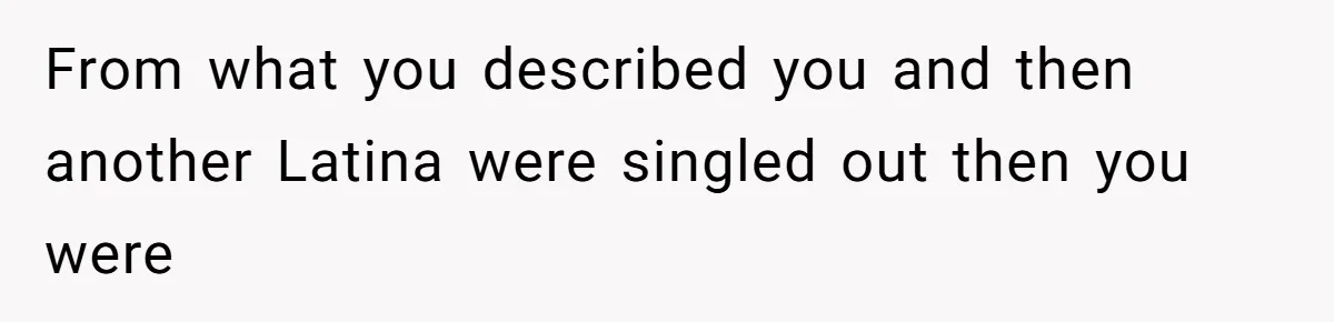From what you described you and then another Latina were singled out then you were