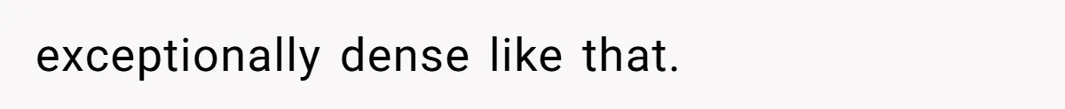 exceptionally dense like that.
