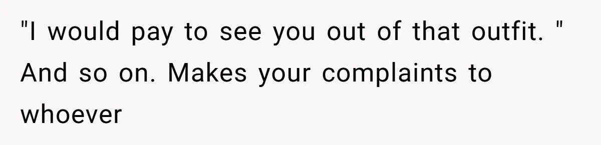 "I would pay to see you out of that outfit. " And so on. Makes your complaints to whoever