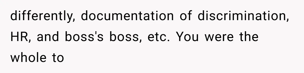 differently, documentation of discrimination, HR, and boss's boss, etc. You were the whole to