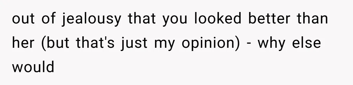 out of jealousy that you looked better than her (but that's just my opinion) - why else would
