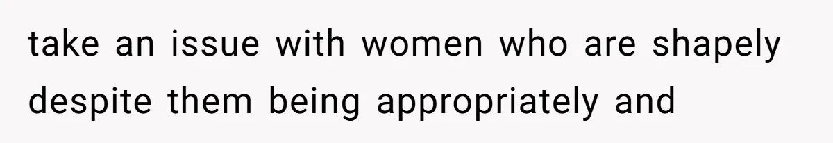take an issue with women who are shapely despite them being appropriately and