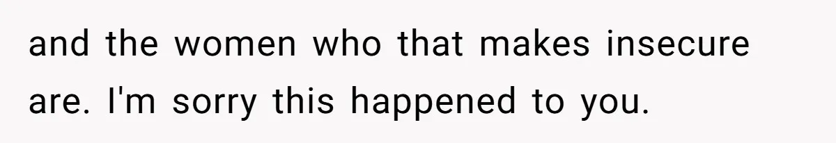 and the women who that makes insecure are. I'm sorry this happened to you.