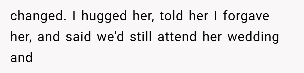 changed. I hugged her, told her I forgave her, and said we'd still attend her wedding and