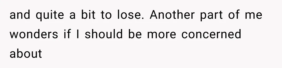 and quite a bit to lose. Another part of me wonders if I should be more concerned about