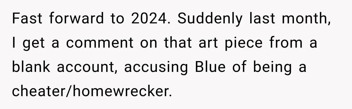 Artist Accidentally Exposes Six-Year Affair After Old Commission Resurfaces Online Fast forward to 2024. Suddenly last month, I get a comment on that art piece from a blank account, accusing Blue of being a cheater/homewrecker.