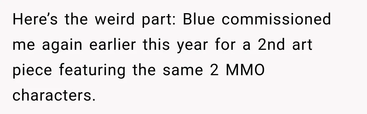 Artist Accidentally Exposes Six-Year Affair After Old Commission Resurfaces Online Here’s the weird part: Blue commissioned me again earlier this year for a 2nd art piece featuring the same 2 MMO characters.