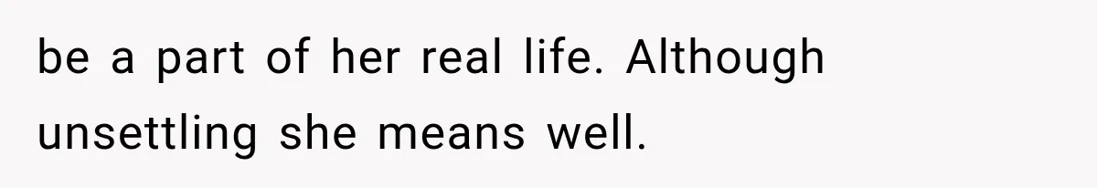 be a part of her real life. Although unsettling she means well.