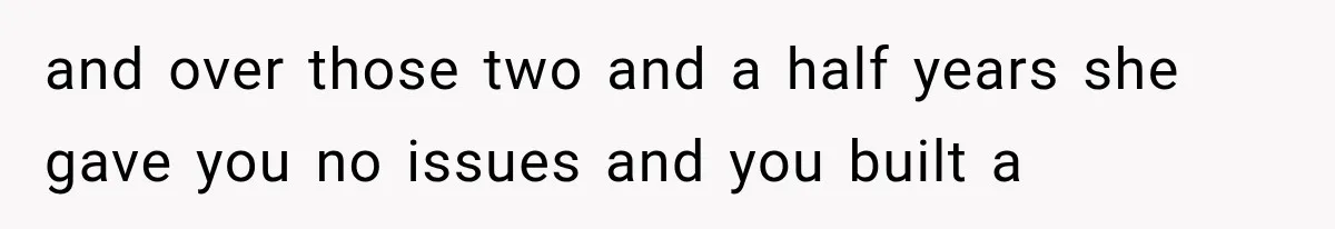 and over those two and a half years she gave you no issues and you built a