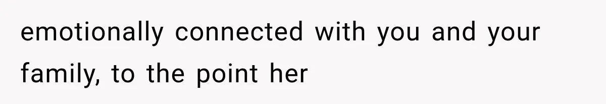 emotionally connected with you and your family, to the point her