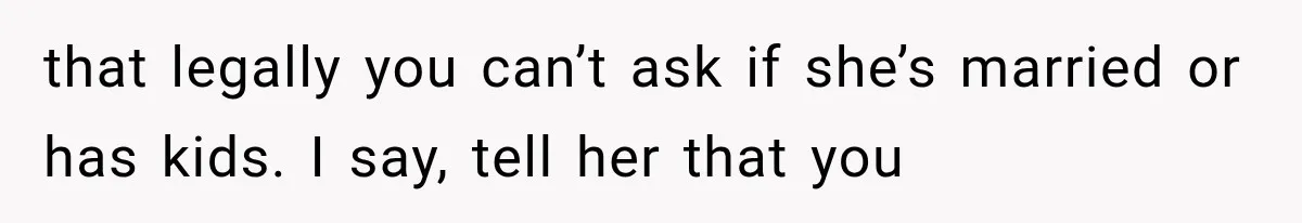that legally you can’t ask if she’s married or has kids. I say, tell her that you
