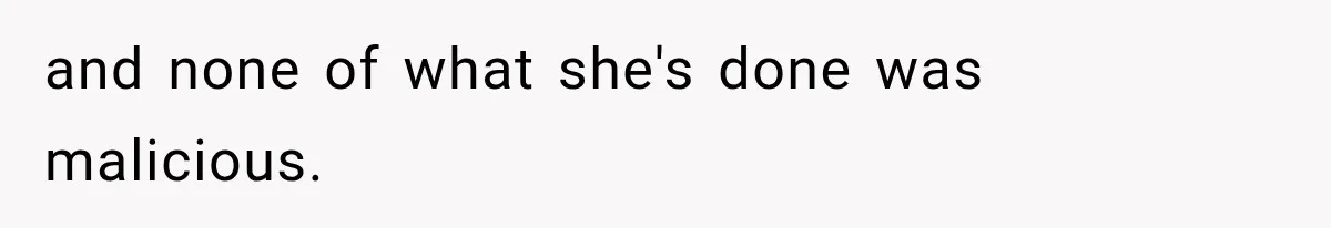 and none of what she's done was malicious.