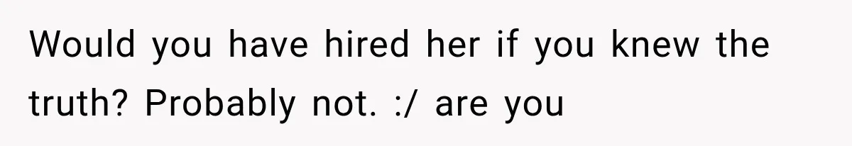 Would you have hired her if you knew the truth? Probably not. :/ are you