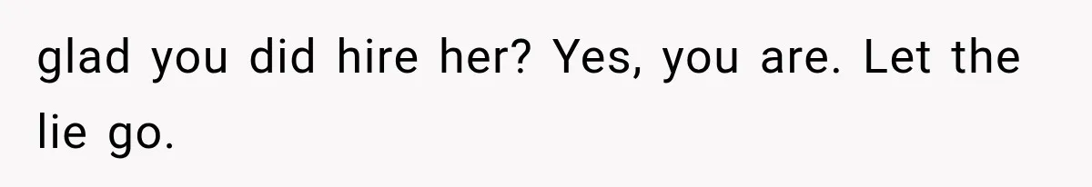 glad you did hire her? Yes, you are. Let the lie go.