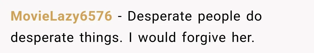 MovieLazy6576 − Desperate people do desperate things. I would forgive her.