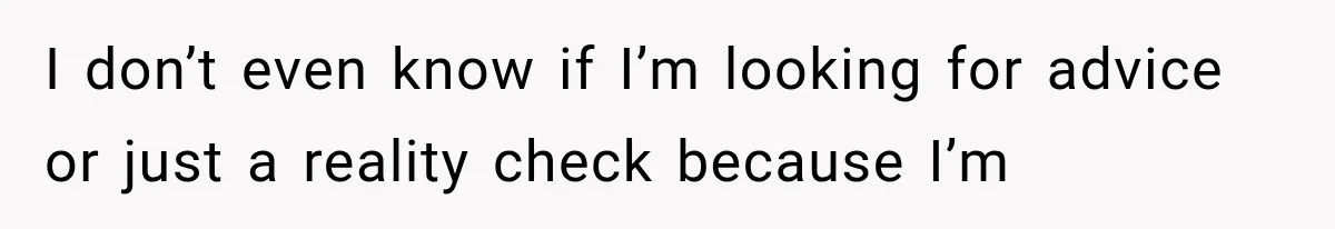I don’t even know if I’m looking for advice or just a reality check because I’m